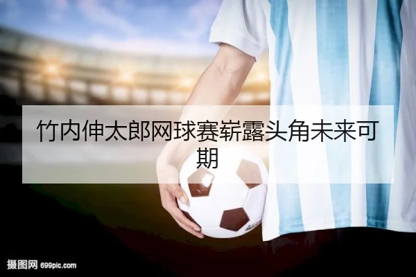 竹内伸太郎网球赛崭露头角未来可期